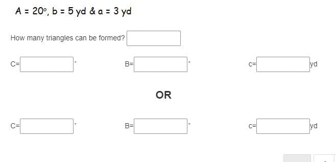 A = 20°, b = 5 yd & a = 3 yd
%3D
How many triangles can be formed?
B=
C=
yd
OR
B=
yd
