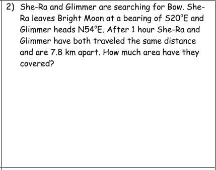2) She-Ra and Glimmer are searching for Bow. She-
Ra leaves Bright Moon at a bearing of S20°E and
Glimmer heads N54°E. After 1 hour She-Ra and
Glimmer have both traveled the same distance
and are 7.8 km apart. How much area have they
covered?
