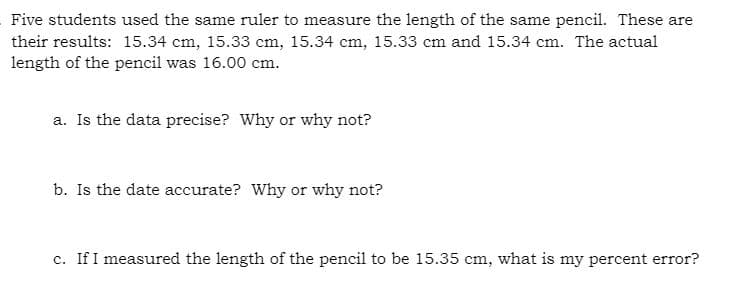 Five students used the same ruler to measure the length of the same pencil. These are
their results: 15.34 cm, 15.33 cm, 15.34 cm, 15.33 cm and 15.34 cm. The actual
length of the pencil was 16.00 cm.
a. Is the data precise? Why or why not?
b. Is the date accurate? Why or why not?
c. If I measured the length of the pencil to be 15.35 cm, what is my percent error?
