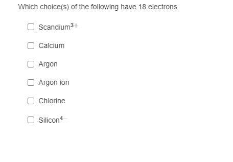 Which choice(s) of the following have 18 electrons
O Scandium3+
O Calcium
O Argon
Argon ion
O Chlorine
O Silicon
