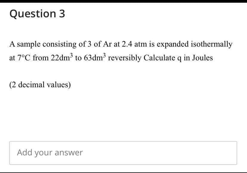 Question 3
A sample consisting of 3 of Ar at 2.4 atm is expanded isothermally
at 7°C from 22dm to 63dm3 reversibly Calculate q in Joules
(2 decimal values)
Add your answer
