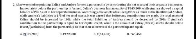 2. After weeks of negotiating, Celine and Andrea formed a partnership by cantributing the net assets of their separate businesses.
Immediately before the partnership is formed, Celine's business has an equity of P245,800, while Andrea showed a capital
balance of P307,250 in her separate business. Accordingly, the assets of Celine is twice as much as the liabilities of Andrea,
while Andrea's liabilities is 1/3 of her total assets. It was agreed that before any contributions are made, the total assets of
Celine should be increased by 10%, while the total liabilities of Andrea should be decreased by 20%. If Andrea's
contribution to the partnership is equal to her capital credit, what is the amount of extra/(excess) assets should Celine
Invest/(withdraw) from the partnership so that their interests in the partnership are equal?
A. P(122,900)
B. P122,900
C. P(61,450)
D. P61,450
