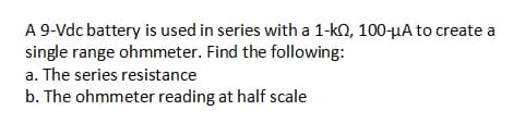 A 9-Vdc battery is used in series with a 1-kQ, 100-µA to create a
single range ohmmeter. Find the following:
a. The series resistance
b. The ohmmeter reading at half scale
