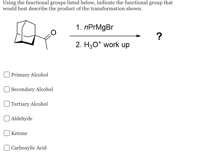 Using the functional groups listed below, indicate the functional group that
would best describe the product of the transformation shown.
Primary Alcohol
Secondary Alcohol
Tertiary Alcohol
Aldehyde
Ketone
Carboxylic Acid
1. nPrMgBr
2. H3O+ work up
?