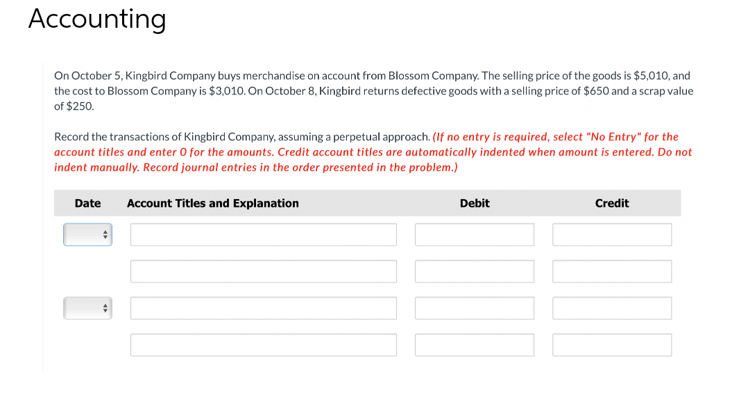 Accounting
On October 5, Kingbird Company buys merchandise on account from Blossom Company. The selling price of the goods is $5,010, and
the cost to Blossom Company is $3,010. On October 8, Kingbird returns defective goods with a selling price of $650 and a scrap value
of $250.
Record the transactions of Kingbird Company, assuming a perpetual approach. (If no entry is required, select "No Entry" for the
account titles and enter 0 for the amounts. Credit account titles are automatically indented when amount is entered. Do not
indent manually. Record journal entries in the order presented in the problem.)
Date
Account Titles and Explanation
Debit
Credit
