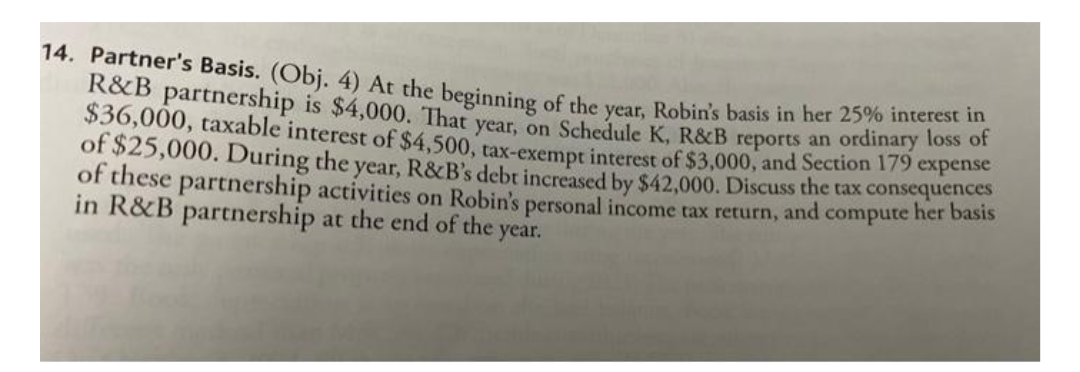 14. Partner's Basis. (Obj. 4) At the beginning of the year, Robin's basis in her 25% interest in
R&B partnership is $4,000. That year, on Schedule K, R&B reports an ordinary loss of
$36,000, taxable interest of $4,500, tax-exempt interest of $3,000, and Section 179 expense
of $25,000. During the year, R&B's debt increased by $42,000. Discuss the tax consequences
of these partnership activities on Robin's personal income tax return, and compute her basis
in R&B partnership at the end of the year.