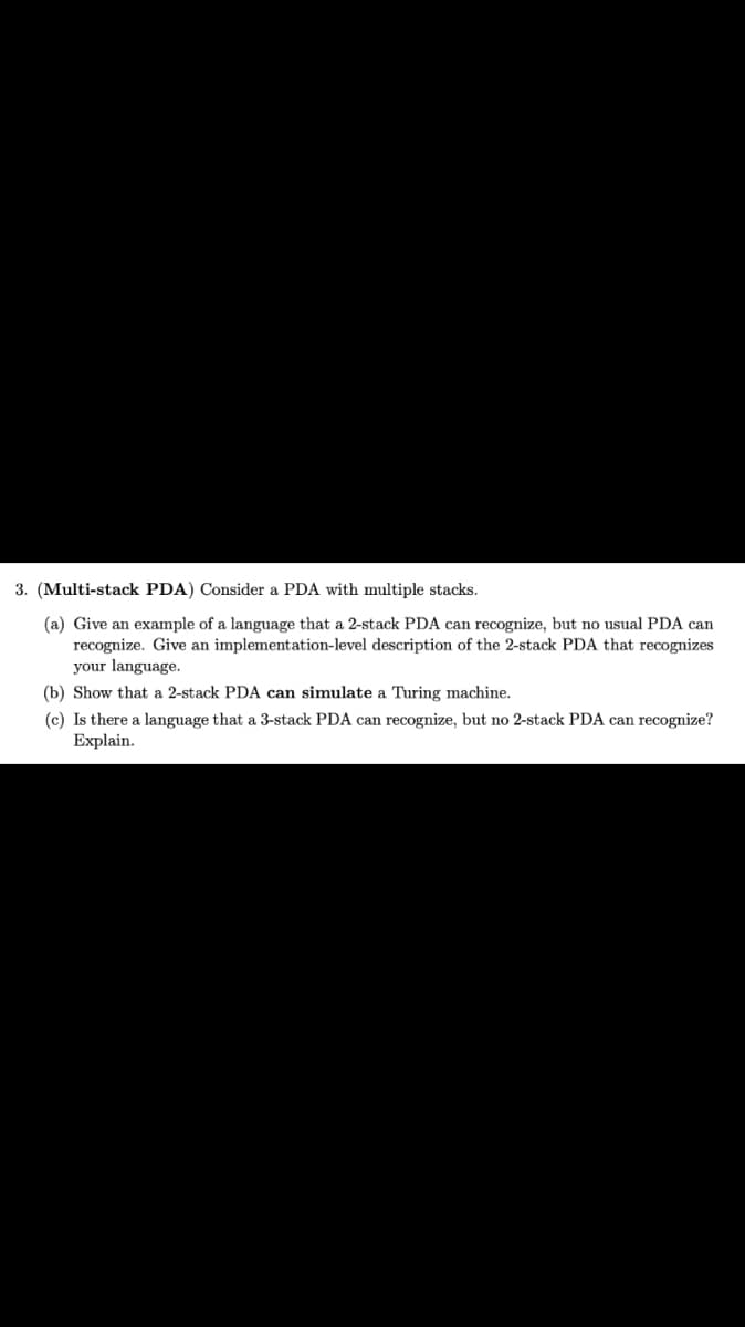 3. (Multi-stack PDA) Consider a PDA with multiple stacks.
(a) Give an example of a language that a 2-stack PDA can recognize, but no usual PDA can
recognize. Give an implementation-level description of the 2-stack PDA that recognizes
your language.
(b) Show that a 2-stack PDA can simulate a Turing machine.
(c) Is there a language that a 3-stack PDA can recognize, but no 2-stack PDA can recognize?
Explain.
