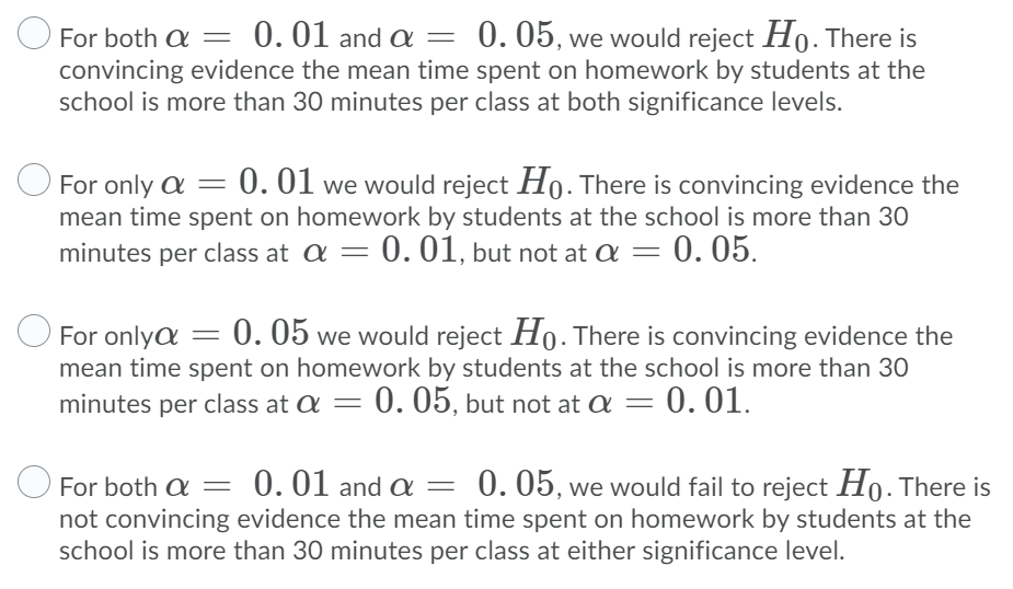 0. 05, we would reject Ho. There is
convincing evidence the mean time spent on homework by students at the
school is more than 30 minutes per class at both significance levels.
O For both a =
0.01 and a=
O For only a = 0.01 we would reject Ho. There is convincing evidence the
mean time spent on homework by students at the school is more than 30
minutes per class at a = 0.01, but not at a =
= 0. 05.
O
For onlya = 0. 05 we would reject Ho. There is convincing evidence the
mean time spent on homework by students at the school is more than 30
minutes per class at a =
0. 05, but not at a =
= 0. 01.
0.01 and a =
0. 05, we would fail to reject Ho. There is
For both a
not convincing evidence the mean time spent on homework by students at the
school is more than 30 minutes per class at either significance level.

