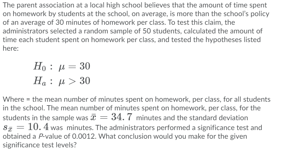 The parent association at a local high school believes that the amount of time spent
on homework by students at the school, on average, is more than the schooľ's policy
of an average of 30 minutes of homework per class. To test this claim, the
administrators selected a random sample of 50 students, calculated the amount of
time each student spent on homework per class, and tested the hypotheses listed
here:
H0: μ30
H : μ> 30
Where = the mean number of minutes spent on homework, per class, for all students
in the school. The mean number of minutes spent on homework, per class, for the
students in the sample was = 34. 7 minutes and the standard deviation
|
10. 4 was minutes. The administrators performed a significance test and
ST =
obtained a P-value of 0.0012. What conclusion would you make for the given
significance test levels?
