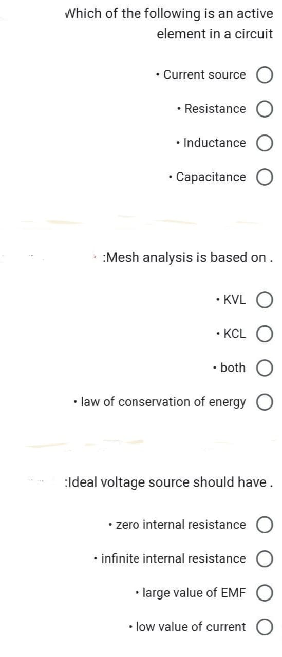 Which of the following is an active
element in a circuit
• Current source
• Resistance
• Inductance
• Capacitance
:Mesh analysis is based on .
• KVL
• KCL
• both
• law of conservation of energy
:Ideal voltage source should have.
• zero internal resistance
• infinite internal resistance
• large value of EMF
• low value of current
