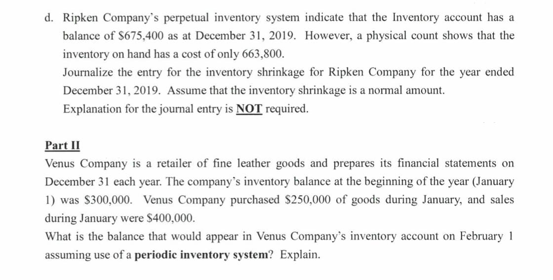 d. Ripken Company's perpetual inventory system indicate that the Inventory account has a
balance of $675,400 as at December 31, 2019. However, a physical count shows that the
inventory on hand has a cost of only 663,800.
Journalize the entry for the inventory shrinkage for Ripken Company for the year ended
December 31, 2019. Assume that the inventory shrinkage is a normal amount.
Explanation for the journal entry is NOT required.
Part II
Venus Company is a retailer of fine leather goods and prepares its financial statements on
December 31 each year. The company's inventory balance at the beginning of the year (January
1) was $300,000. Venus Company purchased $250,000 of goods during January, and sales
during January were $400,000.
