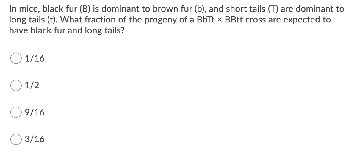 In mice, black fur (B) is dominant to brown fur (b), and short tails (T) are dominant to
long tails (t). What fraction of the progeny of a BbTt x BBtt cross are expected to
have black fur and long tails?
1/16
1/2
9/16
3/16
