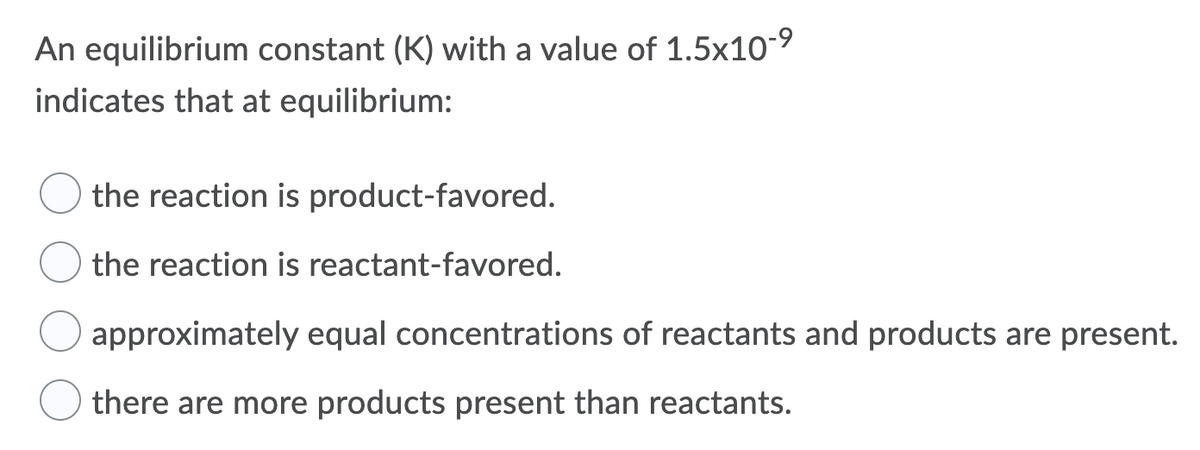 An equilibrium constant (K) with a value of 1.5x10-9
indicates that at equilibrium:
the reaction is product-favored.
the reaction is reactant-favored.
approximately equal concentrations of reactants and products are present.
there are more products present than reactants.
