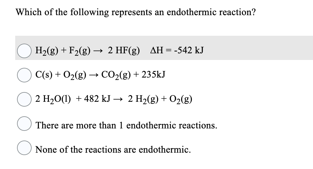 Which of the following represents an endothermic reaction?
H2(g) + F2(g)
→ 2 HF(g) AH= -542 kJ
C(s) + O2(g) → CO2(g) + 235kJ
2 H20(1) + 482 kJ → 2 H2(g) + O2(g)
There are more than 1 endothermic reactions.
None of the reactions are endothermic.
