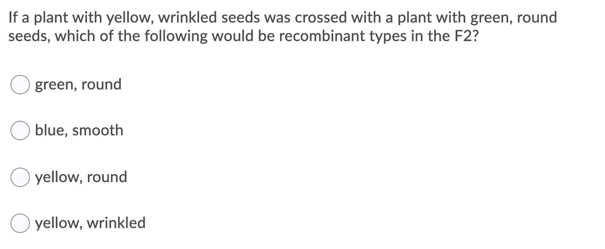 If a plant with yellow, wrinkled seeds was crossed with a plant with green, round
seeds, which of the following would be recombinant types in the F2?
green, round
blue, smooth
yellow, round
O yellow, wrinkled
