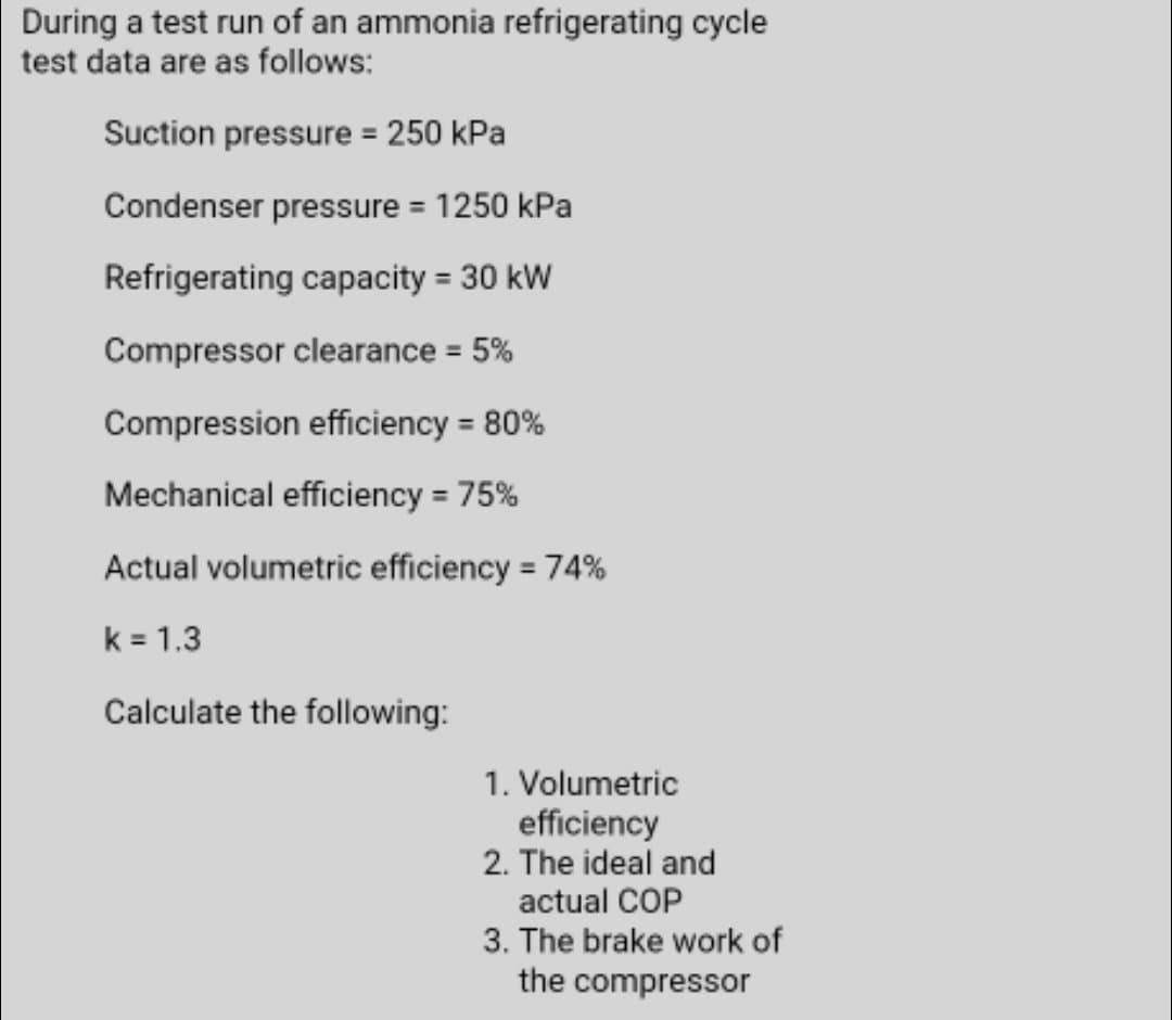 During a test run of an ammonia refrigerating cycle
test data are as follows:
Suction pressure = 250 kPa
Condenser pressure = 1250 kPa
%3D
Refrigerating capacity = 30 kW
%3D
Compressor clearance 5%
Compression efficiency = 80%
Mechanical efficiency = 75%
Actual volumetric efficiency = 74%
%3D
k = 1.3
Calculate the following:
1. Volumetric
efficiency
2. The ideal and
actual COP
3. The brake work of
the compressor
