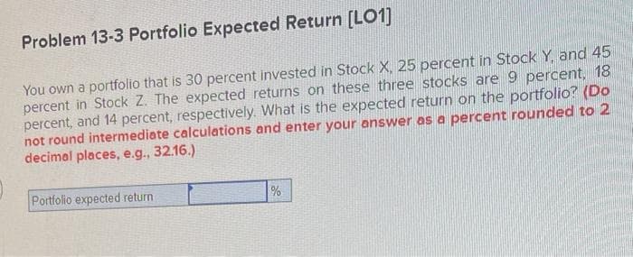 Problem 13-3 Portfolio Expected Return [LO1]
You own a portfolio that is 30 percent invested in Stock X, 25 percent in Stock Y, and 45
percent in Stock Z. The expected returns on these three stocks are 9 percent, 18
percent, and 14 percent, respectively. What is the expected return on the portfolio? (Do
not round intermediate calculations and enter your answer as a percent rounded to 2
decimal places, e.g., 32.16.)
Portfolio expected return
