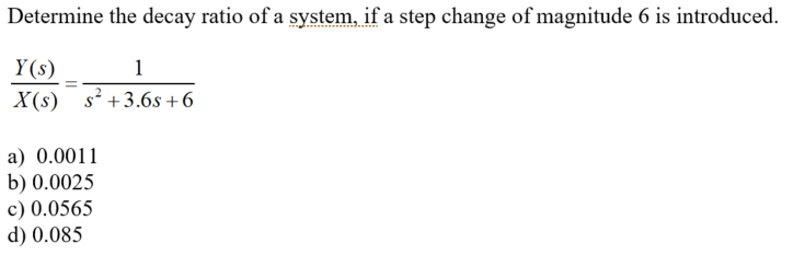 Determine the decay ratio of a system, if a step change of magnitude 6 is introduced.
Y(s)
1
X(s) s? +3.6s +6
a) 0.0011
b) 0.0025
c) 0.0565
d) 0.085
