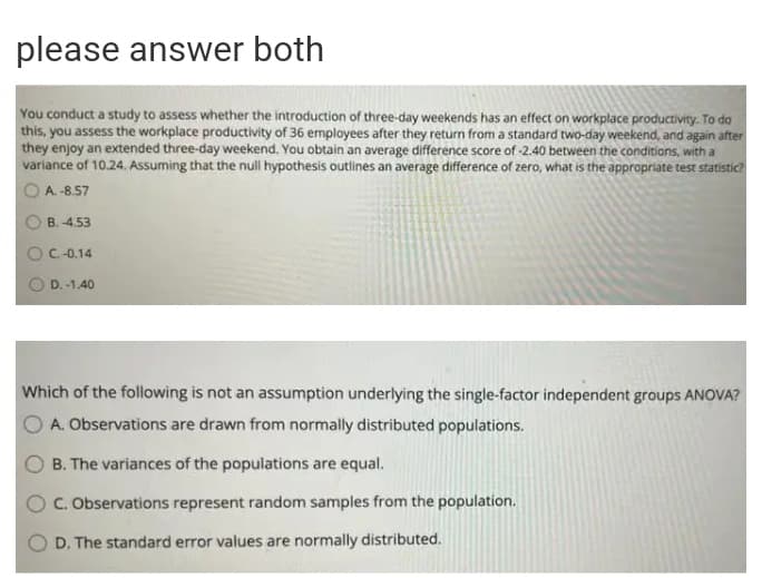 please answer both
You conduct a study to assess whether the introduction of three-day weekends has an effect on workplace productivity. To do
this, you assess the workplace productivity of 36 employees after they return from a standard two-day weekend, and again after
they enjoy an extended three-day weekend. You obtain an average difference score of -2.40 between the conditions, with a
variance of 10.24. Assuming that the null hypothesis outlines an average difference of zero, what is the appropriate test statistic?
A. -8.57
B. -4.53
OC-0.14
D. -1.40
Which of the following is not an assumption underlying the single-factor independent groups ANOVA?
A. Observations are drawn from normally distributed populations.
B. The variances of the populations are equal.
C. Observations represent random samples from the population.
D. The standard error values are normally distributed.
