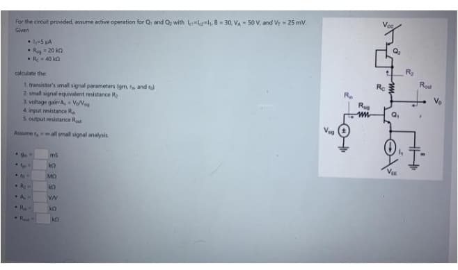 For the circuit provided, assume active operation for Q, and Q; with lelh. 8 = 30, VA = 50 V, and Vr = 25 mv.
Given
=5 LA
R= 20 ka
• Re 40 kn
calculate the
1. transistor's small signal parameters (gm, fe and ra
2 small signal equivalent resistance R,
3. vohage gair A, VeN
4 input resistance R
S output resistance Rt
Rc
Q,
Assume rall small signal analysis
ms
MO
R
VN
R
ko
R
ko
