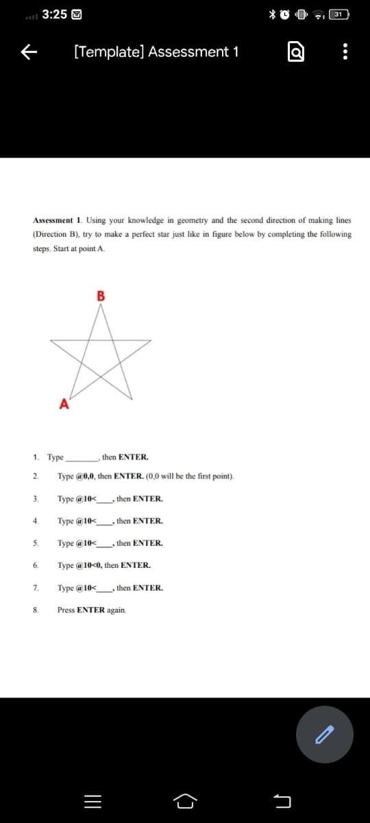3:25 O
[Template] Assessment 1
Assessment 1. Using your knowledge in geometry and the second direction of making lines
(Direction B), try to make a perfect star just like in figure below by completing the following
steps. Start at point A
В
A
1.
Туре
then ENTER.
2.
Type @0,0, then ENTER. (0,0 will be the first point).
3.
Type @ 10<
, then ENTER.
4.
Type @ 10<
, then ENTER.
Туре @ 10<
, then ENTER.
5.
6.
Type @ 10<0, then ENTER.
7.
Type @ 10<_, then ENTER.
8.
Press ENTER again.
()
