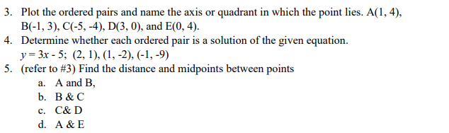 3. Plot the ordered pairs and name the axis or quadrant in which the point lies. A(1, 4),
B(-1, 3), C(-5, -4), D(3, 0), and E(0, 4).
4. Determine whether each ordered pair is a solution of the given equation.
y = 3x - 5; (2, 1), (1, -2), (-1, -9)
5. (refer to #3) Find the distance and midpoints between points
a. A and B,
b. В &C
c. C& D
d. A & E
