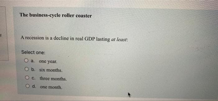 The business-cycle roller coaster
A recession is a decline in real GDP lasting at least:
Select one:
O a. one year.
O b. six months.
O c. three months.
O d. one month.