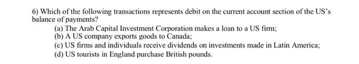 6) Which of the following transactions represents debit on the current account section of the US's
balance of payments?
(a) The Arab Capital Investment Corporation makes a loan to a US firm;
(b) A US company exports goods to Canada;
(c) US firms and individuals receive dividends on investments made in Latin America;
(d) US tourists in England purchase British pounds.