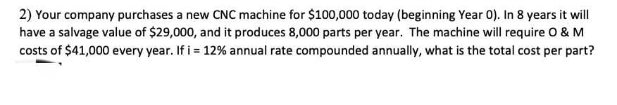 2) Your company purchases a new CNC machine for $100,000 today (beginning Year 0). In 8 years it will
have a salvage value of $29,000, and it produces 8,000 parts per year. The machine will require O & M
costs of $41,000 every year. If i = 12% annual rate compounded annually, what is the total cost per part?