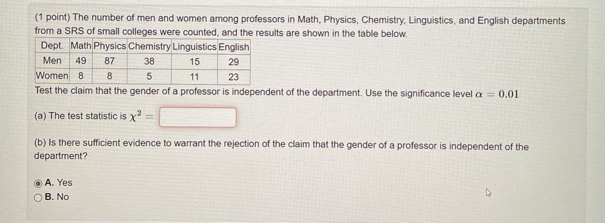 (1 point) The number of men and women among professors in Math, Physics, Chemistry, Linguistics, and English departments
from a SRS of small colleges were counted, and the results are shown in the table below.
Dept. Math Physics Chemistry Linguistics English
Men 49 87
Women 8 8
38
5
15
11
29
23
Test the claim that the gender of a professor is independent of the department. Use the significance level a = 0.01
(a) The test statistic is x2
(b) Is there sufficient evidence to warrant the rejection of the claim that the gender of a professor is independent of the
department?
A. Yes
OB. No.