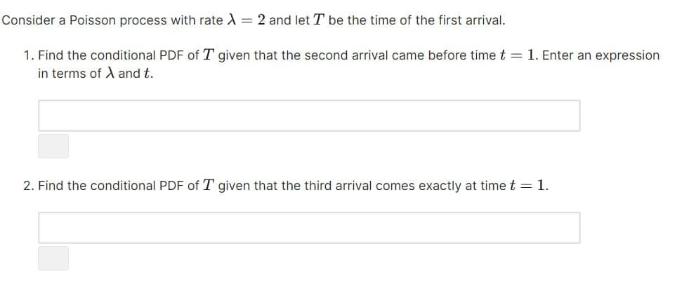 Consider a Poisson process with rate λ = 2 and let T be the time of the first arrival.
1. Find the conditional PDF of T given that the second arrival came before time t = 1. Enter an expression
in terms of and t.
2. Find the conditional PDF of T given that the third arrival comes exactly at time t = 1.