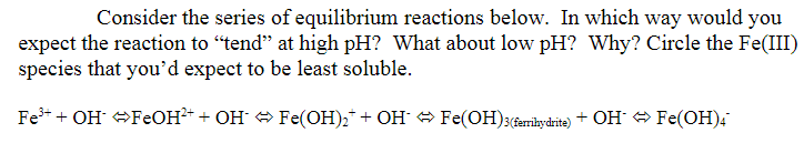 Consider the series of equilibrium reactions below. In which way would you
expect the reaction to "tend" at high pH? What about low pH? Why? Circle the Fe(III)
species that you'd expect to be least soluble.
Fe+ + OH FEOH+ + OH Fe(OH),* + OH Fe(OH)3(&errihydrite) + OH O Fe(OH);

