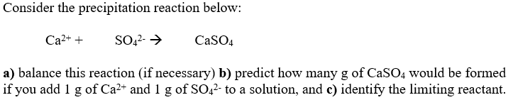 Consider the precipitation reaction below:
Ca2+ +
SO,2- >
CaSO4
a) balance this reaction (if necessary) b) predict how many g of CaSO4 would be formed
if you add 1 g of Ca2+ and 1 g of SO42- to a solution, and c) identify the limiting reactant.
