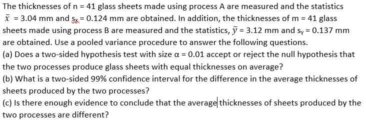 The thicknesses of n = 41 glass sheets made using process A are measured and the statistics
X = 3.04 mm and sx = 0.124 mm are obtained. In addition, the thicknesses of m = 41 glass
sheets made using process B are measured and the statistics, ỹ = 3.12 mm and sy = 0.137 mm
are obtained. Use a pooled variance procedure to answer the following questions.
(a) Does a two-sided hypothesis test with size a = 0.01 accept or reject the null hypothesis that
the two processes produce glass sheets with equal thicknesses on average?
(b) What is a two-sided 99% confidence interval for the difference in the average thicknesses of
sheets produced by the two processes?
(c) Is there enough evidence to conclude that the average thicknesses of sheets produced by the
two processes are different?
