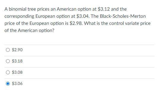 A binomial tree prices an American option at $3.12 and the
corresponding European option at $3.04. The Black-Scholes-Merton
price of the European option is $2.98. What is the control variate price
of the American option?
$2.90
$3.18
$3.08
$3.06