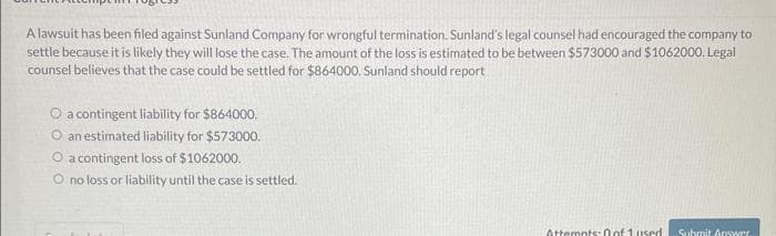 A lawsuit has been filed against Sunland Company for wrongful termination. Sunland's legal counsel had encouraged the company to
settle because it is likely they will lose the case. The amount of the loss is estimated to be between $573000 and $1062000. Legal
counsel believes that the case could be settled for $864000. Sunland should report
O a contingent liability for $864000.
O an estimated liability for $573000.
O a contingent loss of $1062000.
O no loss or liability until the case is settled.
Attempts: 0 of 1 used Submit Answer