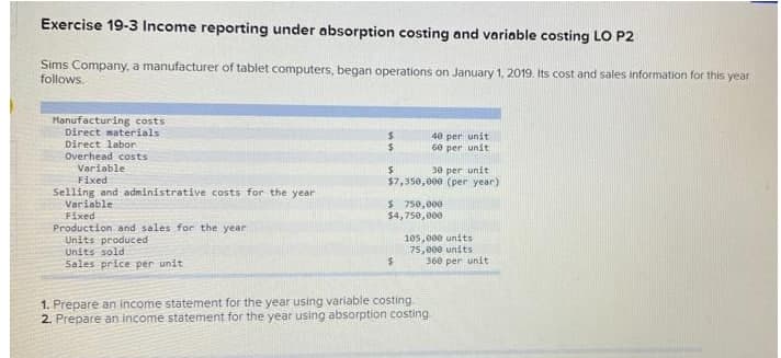 Exercise 19-3 Income reporting under absorption costing and variable costing LO P2
Sims Company, a manufacturer of tablet computers, began operations on January 1, 2019. Its cost and sales information for this year
follows.
Manufacturing costs
Direct materials
Direct labor
40 per unit
60 per unit
Overhead costs
Variable
30 per unit
$7,350,000 (per year)
Fixed
Selling and administrative costs for the year
Variable
$ 750,000
$4,750,000
Fixed
Production and sales for the year
Units produced
Units sold
Sales price per unit
105,000 units
75,000 units
360 per unit
1. Prepare an income statement for the year using variable costing.
2. Prepare an income statement for the year using absorption costing
