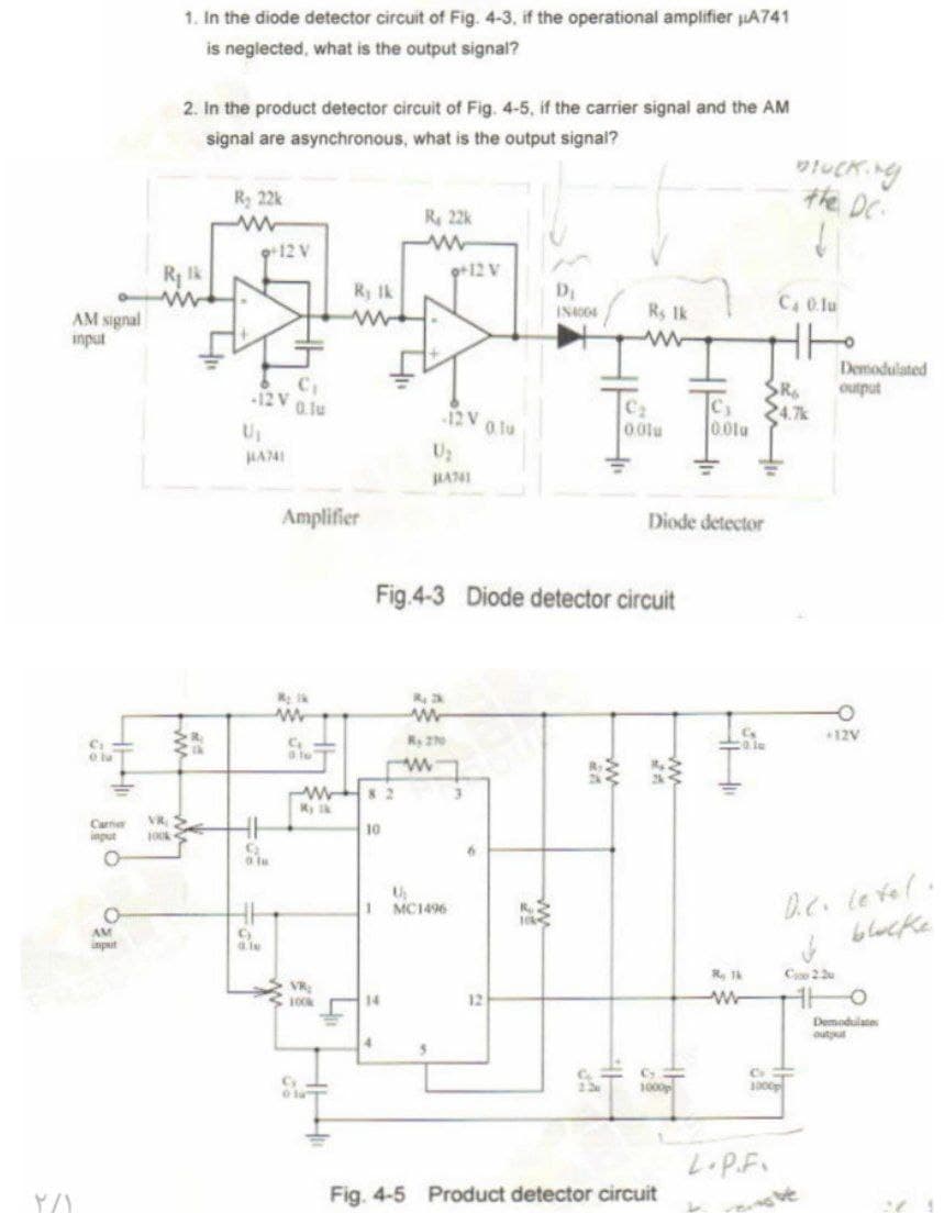 AM signal
input
e la
1. In the diode detector circuit of Fig. 4-3, if the operational amplifier μA741
is neglected, what is the output signal?
2. In the product detector circuit of Fig. 4-5, if the carrier signal and the AM
signal are asynchronous, what is the output signal?
Bucking
the DC.
R₂ 22k
www
R 22k
www
+12 V
R₁lk
9+12 V
R; Ik
D₁
C4 0.1u
www
IN4004
Rs 1k
Carner
input
0
VR >
100k
AM
input
Demodulated
C
12V 0.1u
R
24.7k
output
-12 V
0.1u
0.01u
0.01u
U₁
U₂
HA741
HA741
Amplifier
Diode detector
Fig.4-3 Diode detector circuit
My lk
w
G
W82
My k
10
ww
Ry 270
w
=品
9
Gle
VR
100k
th
1 MC1496
14
12
4
www
+12V
کلی
D.C. level.
blocke
R Tk
ww
Co 22
TH о
Demodulates
output
13
1000p
1000p
٢/١
Fig. 4-5 Product detector circuit
L.P.F.
