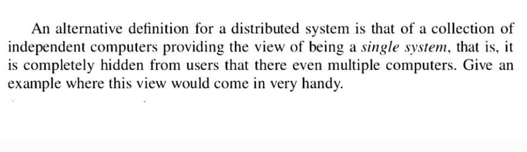An alternative definition for a distributed system is that of a collection of
independent computers providing the view of being a single system, that is, it
is completely hidden from users that there even multiple computers. Give an
example where this view would come in very handy.