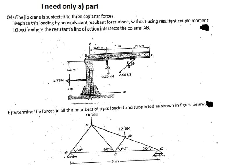 I need only a) part
Q4a)The jib crane is subjected to three coplanar forces.
iReplace this loading by an equivalent resultant force alone, without using resultant couple moment.
ii)Specify where the resultant's line of action intersects the column AB.
0.6 m
0.6 rn
1.2 m
0.60 kN
2.50 KN
1.75 N
b)Determine the forces in all the members of truss loaded and supported as shown in figure below.
10 kN
E
12 iN
te
60
60
60"
30
5 m
