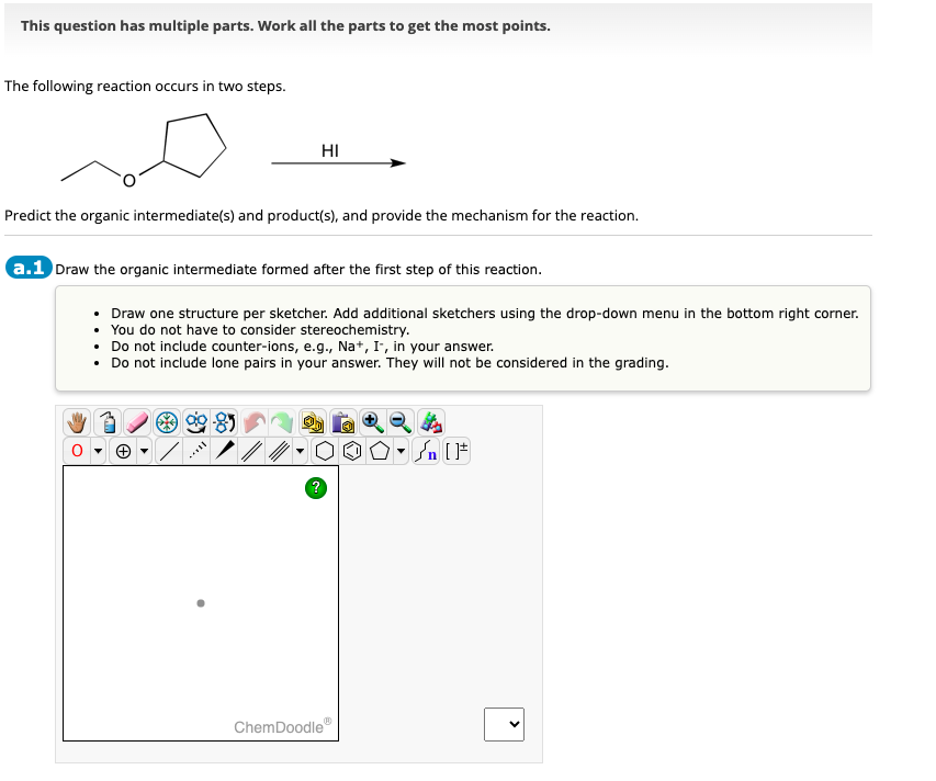 This question has multiple parts. Work all the parts to get the most points.
The following reaction occurs in two steps.
HI
Predict the organic intermediate(s) and product(s), and provide the mechanism for the reaction.
a.1 Draw the organic intermediate formed after the first step of this reaction.
• Draw one structure per sketcher. Add additional sketchers using the drop-down menu in the bottom right corner.
• You do not have to consider stereochemistry.
Do not include counter-ions, e.g., Na+, I-, in your answer.
• Do not include lone pairs in your answer. They will not be considered in the grading.
Ө
?
ChemDoodle
>
