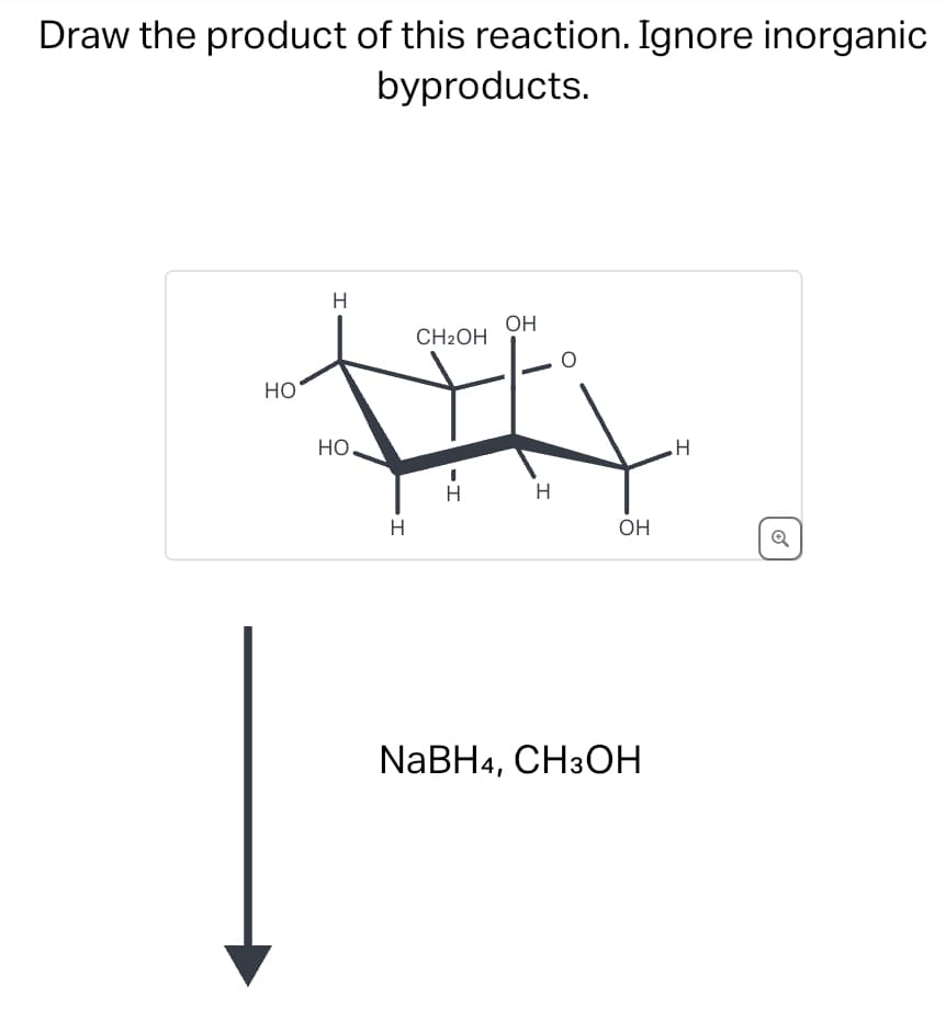 Draw the product of this reaction. Ignore inorganic
byproducts.
HO
HO
H
OH
CH2OH
H
HI
H
NaBH4, CH3OH
H
OH
Q