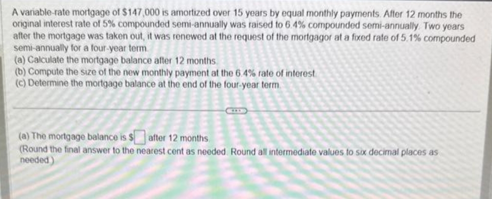 A variable-rate mortgage of $147,000 is amortized over 15 years by equal monthly payments. After 12 months the
original interest rate of 5% compounded semi-annually was raised to 6.4% compounded semi-annually. Two years
after the mortgage was taken out, it was renewed at the request of the mortgagor at a fixed rate of 5.1% compounded
semi-annually for a four-year term.
(a) Calculate the mortgage balance after 12 months
(b) Compute the size of the new monthly payment at the 6.4% rate of interest
(c) Determine the mortgage balance at the end of the four-year term.
(a) The mortgage balance is $after 12 months
(Round the final answer to the nearest cent as needed. Round all intermediate values to six decimal places as
needed)