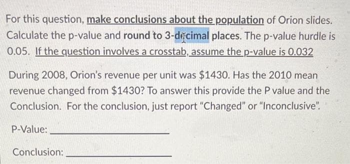 For this question, make conclusions about the population of Orion slides.
Calculate the p-value and round to 3-decimal places. The p-value hurdle is
0.05. If the question involves a crosstab, assume the p-value is 0.032
During 2008, Orion's revenue per unit was $1430. Has the 2010 mean
revenue changed from $1430? To answer this provide the P value and the
Conclusion. For the conclusion, just report "Changed" or "Inconclusive".
P-Value:
Conclusion: