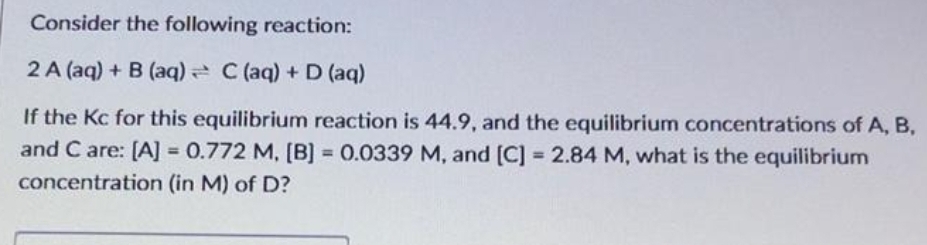 Consider the following reaction:
2A (aq) + B (aq) C (aq) + D (aq)
If the Kc for this equilibrium reaction is 44.9, and the equilibrium concentrations of A, B,
and C are: [A] = 0.772 M, [B] = 0.0339 M, and [C] = 2.84 M, what is the equilibrium
concentration
(in M) of D?
