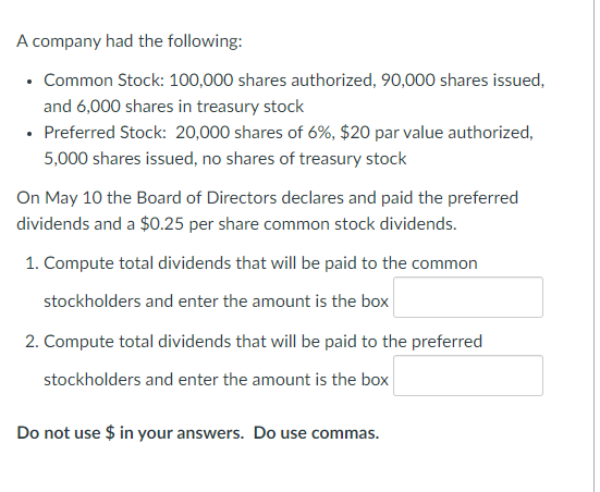 A company had the following:
• Common Stock: 100,000 shares authorized, 90,000 shares issued,
and 6,000 shares in treasury stock
• Preferred Stock: 20,000 shares of 6%, $20 par value authorized,
5,000 shares issued, no shares of treasury stock
On May 10 the Board of Directors declares and paid the preferred
dividends and a $0.25 per share common stock dividends.
1. Compute total dividends that will be paid to the common
stockholders and enter the amount is the box
2. Compute total dividends that will be paid to the preferred
stockholders and enter the amount is the box
Do not use $ in your answers. Do use commas.