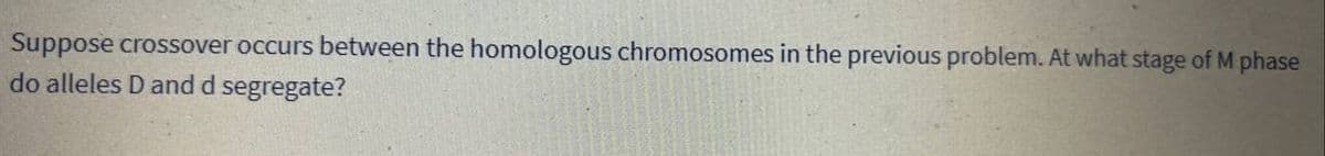 Suppose crossover occurs between the homologous chromosomes in the previous problem. At what stage of M phase
do alleles D and d segregate?