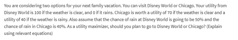 You are considering two options for your next family vacation. You can visit Disney World or Chicago. Your utility from
Disney World is 100 if the weather is clear, and 0 if it rains. Chicago is worth a utility of 70 if the weather is clear and a
utility of 40 if the weather is rainy. Also assume that the chance of rain at Disney World is going to be 50% and the
chance of rain in Chicago is 40%. As a utility maximizer, should you plan to go to Disney World or Chicago? (Explain
using relevant equations)