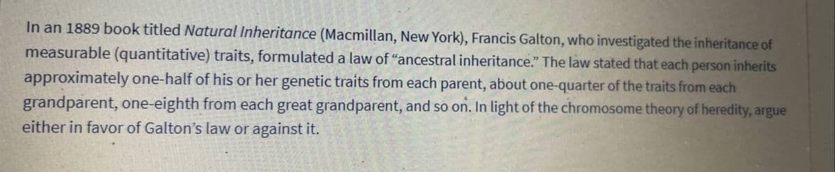 In an 1889 book titled Natural Inheritance (Macmillan, New York), Francis Galton, who investigated the inheritance of
measurable (quantitative) traits, formulated a law of "ancestral inheritance." The law stated that each person inherits
approximately one-half of his or her genetic traits from each parent, about one-quarter of the traits from each
grandparent, one-eighth from each great grandparent, and so on. In light of the chromosome theory of heredity, argue
either in favor of Galton's law or against it.