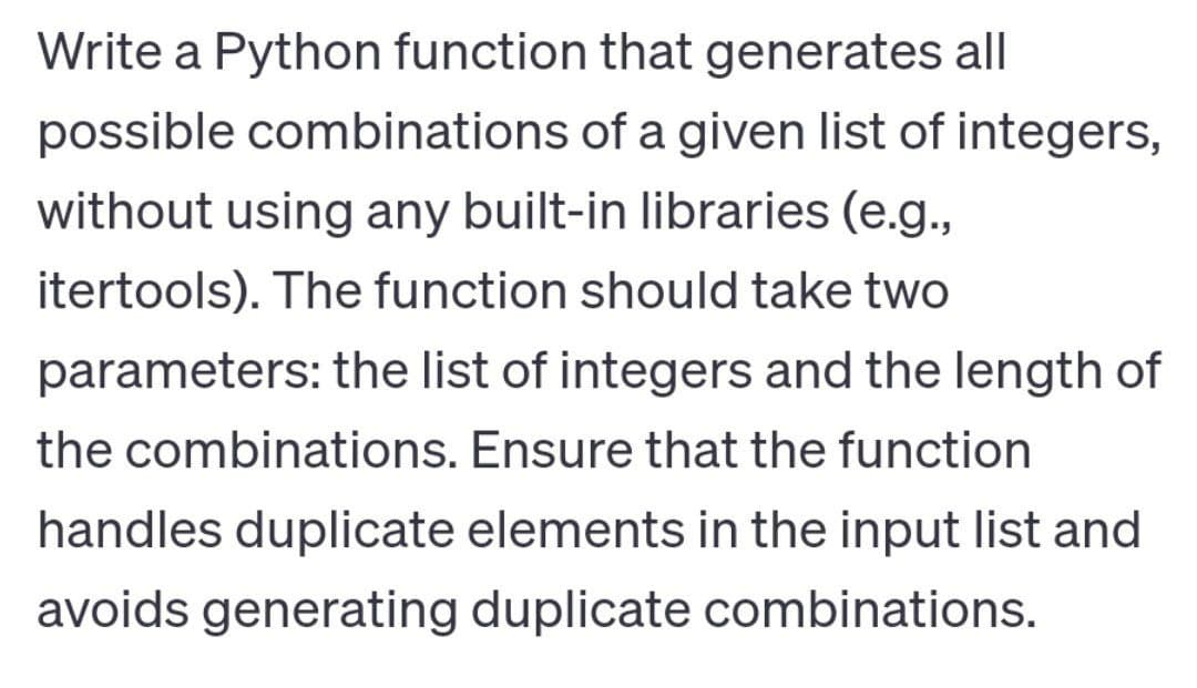 Write a Python function that generates all
possible combinations of a given list of integers,
without using any built-in libraries (e.g.,
itertools). The function should take two
parameters: the list of integers and the length of
the combinations. Ensure that the function
handles duplicate elements in the input list and
avoids generating duplicate combinations.